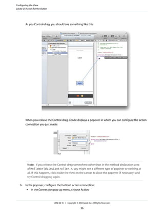 Configuring the View
Create an Action for the Button

As you Control-drag, you should see something like this:

When you release the Control-drag, Xcode displays a popover in which you can configure the action
connection you just made:

Note: If you release the Control-drag somewhere other than in the method declaration area
of HelloWorldViewController.h, you might see a different type of popover or nothing at
all. If this happens, click inside the view on the canvas to close the popover (if necessary) and
try Control-dragging again.
5.

In the popover, configure the button’s action connection:
●

In the Connection pop-up menu, choose Action.

2012-02-16 | Copyright © 2012 Apple Inc. All Rights Reserved.

36

 