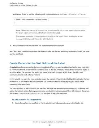 Configuring the View
Create Outlets for the Text Field and the Label

and caused Xcode to add the following stub implementation to HelloWorldViewController.m:
- (IBAction)changeGreeting:(id)sender {
}

Note: IBAction is a special keyword that is used to tell Xcode to treat a method as an action
for target-action connections. IBAction is defined to void.
The sender parameter in the action method refers to the object that is sending the action
message (in this tutorial, the sender is the button).

●

You created a connection between the button and the view controller.

Next, you create connections between the view controller and the two remaining UI elements (that is, the label
and the text field).

Create Outlets for the Text Field and the Label
An outlet describes a connection between two objects. When you want an object (such as the view controller)
to communicate with an object that it contains (such as the text field), you designate the contained object as
an outlet. When the app runs, the outlet you create in Xcode is restored, which allows the objects to
communicate with each other at runtime.
In this tutorial, you want the view controller to get the user’s text from the text field and then display the text
in the label. To ensure that the view controller can communicate with these objects, you create outlet
connections between them.
The steps you take to add outlets for the text field and label are very similar to the steps you took when you
added the button’s action. Before you start, make sure that the main storyboard file is still visible on the canvas
and that HelloWorldViewController.h is still open in the Assistant editor.

To add an outlet for the text field
1.

Control-drag from the text field in the view to the method declaration area in the header file.

2012-02-16 | Copyright © 2012 Apple Inc. All Rights Reserved.

38

 