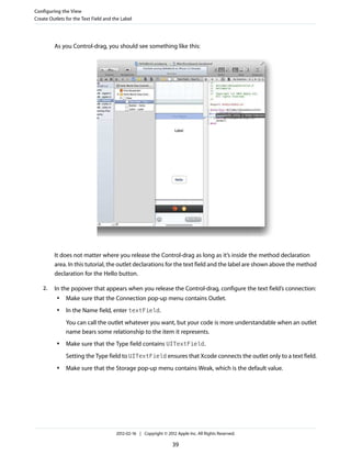 Configuring the View
Create Outlets for the Text Field and the Label

As you Control-drag, you should see something like this:

It does not matter where you release the Control-drag as long as it’s inside the method declaration
area. In this tutorial, the outlet declarations for the text field and the label are shown above the method
declaration for the Hello button.
2.

In the popover that appears when you release the Control-drag, configure the text field’s connection:
●

Make sure that the Connection pop-up menu contains Outlet.

●

In the Name field, enter textField.
You can call the outlet whatever you want, but your code is more understandable when an outlet
name bears some relationship to the item it represents.

●

Make sure that the Type field contains UITextField.
Setting the Type field to UITextField ensures that Xcode connects the outlet only to a text field.

●

Make sure that the Storage pop-up menu contains Weak, which is the default value.

2012-02-16 | Copyright © 2012 Apple Inc. All Rights Reserved.

39

 