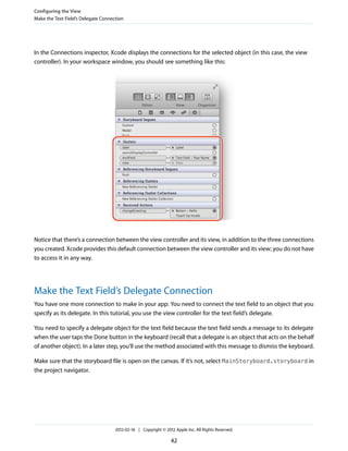 Configuring the View
Make the Text Field’s Delegate Connection

In the Connections inspector, Xcode displays the connections for the selected object (in this case, the view
controller). In your workspace window, you should see something like this:

Notice that there’s a connection between the view controller and its view, in addition to the three connections
you created. Xcode provides this default connection between the view controller and its view; you do not have
to access it in any way.

Make the Text Field’s Delegate Connection
You have one more connection to make in your app: You need to connect the text field to an object that you
specify as its delegate. In this tutorial, you use the view controller for the text field’s delegate.
You need to specify a delegate object for the text field because the text field sends a message to its delegate
when the user taps the Done button in the keyboard (recall that a delegate is an object that acts on the behalf
of another object). In a later step, you’ll use the method associated with this message to dismiss the keyboard.
Make sure that the storyboard file is open on the canvas. If it’s not, select MainStoryboard.storyboard in
the project navigator.

2012-02-16 | Copyright © 2012 Apple Inc. All Rights Reserved.

42

 