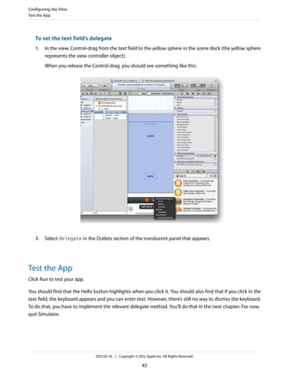 Configuring the View
Test the App

To set the text field’s delegate
1.

In the view, Control-drag from the text field to the yellow sphere in the scene dock (the yellow sphere
represents the view controller object).
When you release the Control-drag, you should see something like this:

2.

Select delegate in the Outlets section of the translucent panel that appears.

Test the App
Click Run to test your app.
You should find that the Hello button highlights when you click it. You should also find that if you click in the
text field, the keyboard appears and you can enter text. However, there’s still no way to dismiss the keyboard.
To do that, you have to implement the relevant delegate method. You’ll do that in the next chapter. For now,
quit Simulator.

2012-02-16 | Copyright © 2012 Apple Inc. All Rights Reserved.

43

 