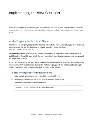 Implementing the View Controller

There are several parts to implementing the view controller: You need to add a property for the user’s name,
implement the changeGreeting: method, and ensure that the keyboard is dismissed when the user taps
Done.

Add a Property for the User’s Name
You need to add a property declaration for the string that holds the user’s name, so that your code always has
a reference to it. You add this declaration to the view controller’s header file (that is,
HelloWorldViewController.h).
A property declaration is a directive that tells the compiler how to generate the accessor methods for a
variable, such as the variable used to hold the user’s name. (You’ll learn about accessor methods after you add
the property declaration.)
At this point in the tutorial, you don’t need to make any further changes to the storyboard file. To give yourself
more room in which to add the code described in the following steps, hide the utilities area by clicking the
Utilities View button again (or by choosing View > Utilities > Hide Utilities).

To add a property declaration for the user’s name
1.

In the project navigator, select HelloWorldViewController.h.

2.

Before the @end statement, add an @property statement for the string.
The property declaration should look like this:
@property (copy, nonatomic) NSString *userName;

2012-02-16 | Copyright © 2012 Apple Inc. All Rights Reserved.

45

 