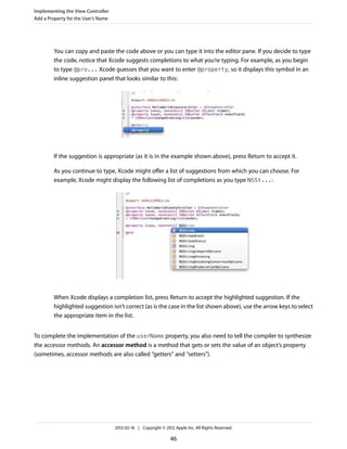 Implementing the View Controller
Add a Property for the User’s Name

You can copy and paste the code above or you can type it into the editor pane. If you decide to type
the code, notice that Xcode suggests completions to what you’re typing. For example, as you begin
to type @pro... Xcode guesses that you want to enter @property, so it displays this symbol in an
inline suggestion panel that looks similar to this:

If the suggestion is appropriate (as it is in the example shown above), press Return to accept it.
As you continue to type, Xcode might offer a list of suggestions from which you can choose. For
example, Xcode might display the following list of completions as you type NSSt...:

When Xcode displays a completion list, press Return to accept the highlighted suggestion. If the
highlighted suggestion isn’t correct (as is the case in the list shown above), use the arrow keys to select
the appropriate item in the list.
To complete the implementation of the userName property, you also need to tell the compiler to synthesize
the accessor methods. An accessor method is a method that gets or sets the value of an object’s property
(sometimes, accessor methods are also called “getters” and “setters”).

2012-02-16 | Copyright © 2012 Apple Inc. All Rights Reserved.

46

 