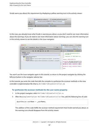 Implementing the View Controller
Add a Property for the User’s Name

Xcode warns you about this requirement by displaying a yellow warning icon in the activity viewer:

In this case, you already know what Xcode is warning you about, so you don’t need to see more information
about the warnings. If you do need to see more information about warnings, you can click the warning icon
in the activity viewer to see the details in the issue navigator:

You won’t use the issue navigator again in this tutorial, so return to the project navigator by clicking the
leftmost button in the navigator selector bar.
In this tutorial, you write the code that tells the compiler to synthesize the accessor methods in the view
controller’s implementation file (that is, HelloWorldViewController.m).

To synthesize the accessor methods for the user name property
1.

In the project navigator, select HelloWorldViewController.m.

2.

After the @implementation HelloWorldViewController line, add the following line of code:
@synthesize userName = _userName;

The addition of this code fulfills the accessor method requirement that Xcode warned you about, so
the warning icon should disappear from the activity viewer.

2012-02-16 | Copyright © 2012 Apple Inc. All Rights Reserved.

47

 
