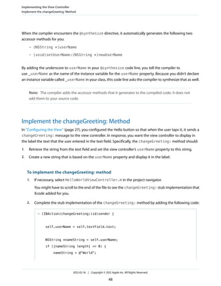 Implementing the View Controller
Implement the changeGreeting: Method

When the compiler encounters the @synthesize directive, it automatically generates the following two
accessor methods for you:
- (NSString *)userName
- (void)setUserName:(NSString *)newUserName

By adding the underscore to userName in your @synthesize code line, you tell the compiler to
use _userName as the name of the instance variable for the userName property. Because you didn’t declare
an instance variable called _userName in your class, this code line asks the compiler to synthesize that as well.
Note: The compiler adds the accessor methods that it generates to the compiled code; it does not
add them to your source code.

Implement the changeGreeting: Method
In “Configuring the View” (page 27), you configured the Hello button so that when the user taps it, it sends a
changeGreeting: message to the view controller. In response, you want the view controller to display in
the label the text that the user entered in the text field. Specifically, the changeGreeting: method should:
1.

Retrieve the string from the text field and set the view controller’s userName property to this string.

2.

Create a new string that is based on the userName property and display it in the label.

To implement the changeGreeting: method
1.

If necessary, select HelloWorldViewController.m in the project navigator.
You might have to scroll to the end of the file to see the changeGreeting: stub implementation that
Xcode added for you.

2.

Complete the stub implementation of the changeGreeting: method by adding the following code:
- (IBAction)changeGreeting:(id)sender {

self.userName = self.textField.text;

NSString *nameString = self.userName;
if ([nameString length] == 0) {
nameString = @"World";

2012-02-16 | Copyright © 2012 Apple Inc. All Rights Reserved.

48

 