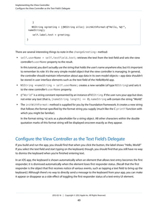 Implementing the View Controller
Configure the View Controller as the Text Field’s Delegate

}
NSString *greeting = [[NSString alloc] initWithFormat:@"Hello, %@!",
nameString];
self.label.text = greeting;
}

There are several interesting things to note in the changeGreeting: method:
●

self.userName = self.textField.text; retrieves the text from the text field and sets the view

controller’s userName property to the result.
In this tutorial, you don’t actually use the string that holds the user’s name anywhere else, but it’s important
to remember its role: It’s the very simple model object that the view controller is managing. In general,
the controller should maintain information about app data in its own model objects—app data shouldn’t
be stored in user interface elements such as the text field of the HelloWorld app.
●

NSString *nameString = self.userName; creates a new variable (of type NSString) and sets it

to the view controller’s userName property.
●

@"World" is a string constant represented by an instance of NSString. If the user runs your app but does

not enter any text (that is, [nameString length] == 0), nameString will contain the string “World”
.
●

The initWithFormat: method is supplied for you by the Foundation framework. It creates a new string
that follows the format specified by the format string you supply (much like the C printf function with
which you might be familiar).
In the format string, %@ acts as a placeholder for a string object. All other characters within the double
quotation marks of this format string will be displayed onscreen exactly as they appear.

Configure the View Controller as the Text Field’s Delegate
If you build and run the app, you should find that when you click the button, the label shows “Hello, World!”
If you select the text field and start typing on the keyboard, though, you should find that you still have no way
to dismiss the keyboard when you’re finished entering text.
In an iOS app, the keyboard is shown automatically when an element that allows text entry becomes the first
responder; it is dismissed automatically when the element loses first responder status. (Recall that the first
responder is the object that first receives notice of various events, such as tapping a text field to bring up the
keyboard.) Although there’s no way to directly send a message to the keyboard from your app, you can make
it appear or disappear as a side effect of toggling the first responder status of a text-entry UI element.

2012-02-16 | Copyright © 2012 Apple Inc. All Rights Reserved.

49

 