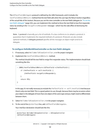 Implementing the View Controller
Configure the View Controller as the Text Field’s Delegate

The UITextFieldDelegate protocol is defined by the UIKit framework, and it includes the
textFieldShouldReturn: method that the text field calls when the user taps the Return button (regardless
of the actual title of this button). Because you set the view controller as the text field’s delegate (in “To set the
text field’s delegate” (page 43)), you can implement this method to force the text field to lose first responder
status by sending it the resignFirstResponder message—which has the side-effect of dismissing the
keyboard.
Note: A protocol is basically just a list of methods. If a class conforms to (or adopts) a protocol, it
guarantees that it implements the required methods of a protocol. (Protocols can also include
optional methods.) A delegate protocol specifies all the messages an object might send to its
delegate.

To configure HelloWorldViewController as the text field’s delegate
1.

If necessary, select HelloWorldViewController.m in the project navigator.

2.

Implement the textFieldShouldReturn: method.
The method should tell the text field to resign first responder status. The implementation should look
something like this:
- (BOOL)textFieldShouldReturn:(UITextField *)theTextField {
if (theTextField == self.textField) {
[theTextField resignFirstResponder];
}
return YES;
}

In this app, it’s not really necessary to include the theTextField == self.textField test because
there’s only one text field. This is a good pattern to use, though, because there may be occasions when
your object is the delegate of more than one object of the same type and you might need to differentiate
between them.
3.

Select HelloWorldViewController.h in the project navigator.

4.

To the end of the @interface line, add <UITextFieldDelegate>.
Your interface declaration should look like this:
@interface HelloWorldViewController : UIViewController
<UITextFieldDelegate>

2012-02-16 | Copyright © 2012 Apple Inc. All Rights Reserved.

50

 