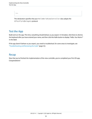 Implementing the View Controller
Test the App

...

This declaration specifies that your HelloWorldViewController class adopts the
UITextFieldDelegate protocol.

Test the App
Build and run the app. This time, everything should behave as you expect. In Simulator, click Done to dismiss
the keyboard after you have entered your name, and then click the Hello button to display “Hello, Your Name !”
in the label.
If the app doesn’t behave as you expect, you need to troubleshoot; for some areas to investigate, see
“Troubleshooting and Reviewing the Code” (page 52).

Recap
Now that you’ve finished the implementation of the view controller, you’ve completed your first iOS app.
Congratulations!

2012-02-16 | Copyright © 2012 Apple Inc. All Rights Reserved.

51

 
