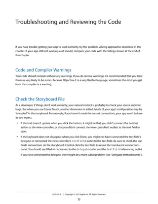 Troubleshooting and Reviewing the Code

If you have trouble getting your app to work correctly, try the problem-solving approaches described in this
chapter. If your app still isn’t working as it should, compare your code with the listings shown at the end of
this chapter.

Code and Compiler Warnings
Your code should compile without any warnings. If you do receive warnings, it’s recommended that you treat
them as very likely to be errors. Because Objective-C is a very flexible language, sometimes the most you get
from the compiler is a warning.

Check the Storyboard File
As a developer, if things don’t work correctly, your natural instinct is probably to check your source code for
bugs. But when you use Cocoa Touch, another dimension is added. Much of your app’s configuration may be
“encoded” in the storyboard. For example, if you haven’t made the correct connections, your app won’t behave
as you expect.
●

●

If the text doesn’t update when you click the button, it might be that you didn’t connect the button’s
action to the view controller, or that you didn’t connect the view controller’s outlets to the text field or
label.
If the keyboard does not disappear when you click Done, you might not have connected the text field’s
delegate or connected the view controller’s textField outlet to the text field. Be sure to check the text
field’s connections on the storyboard: Control-click the text field to reveal the translucent connections
panel. You should see filled-in circles next to the delegate outlet and the textField referencing outlet.
If you have connected the delegate, there might be a more subtle problem (see “Delegate Method Names”).

2012-02-16 | Copyright © 2012 Apple Inc. All Rights Reserved.

52

 