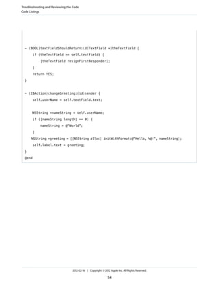 Troubleshooting and Reviewing the Code
Code Listings

- (BOOL)textFieldShouldReturn:(UITextField *)theTextField {
if (theTextField == self.textField) {
[theTextField resignFirstResponder];
}
return YES;
}

- (IBAction)changeGreeting:(id)sender {
self.userName = self.textField.text;

NSString *nameString = self.userName;
if ([nameString length] == 0) {
nameString = @"World";
}
NSString *greeting = [[NSString alloc] initWithFormat:@"Hello, %@!", nameString];
self.label.text = greeting;
}
@end

2012-02-16 | Copyright © 2012 Apple Inc. All Rights Reserved.

54

 