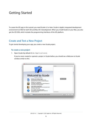 Getting Started

To create the iOS app in this tutorial, you need Xcode 4.3 or later. Xcode is Apple’s integrated development
environment (or IDE) for both iOS and Mac OS X development. When you install Xcode on your Mac, you also
get the iOS SDK, which includes the programming interfaces of the iOS platform.

Create and Test a New Project
To get started developing your app, you create a new Xcode project.

To create a new project
1.

Open Xcode (by default it’s in /Applications).
If you’ve never created or opened a project in Xcode before, you should see a Welcome to Xcode
window similar to this:

2012-02-16 | Copyright © 2012 Apple Inc. All Rights Reserved.

6

 
