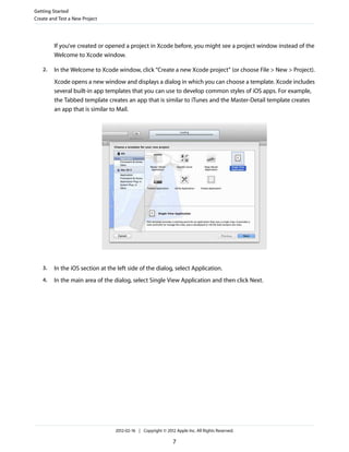 Getting Started
Create and Test a New Project

If you’ve created or opened a project in Xcode before, you might see a project window instead of the
Welcome to Xcode window.
2.

In the Welcome to Xcode window, click “Create a new Xcode project” (or choose File > New > Project).
Xcode opens a new window and displays a dialog in which you can choose a template. Xcode includes
several built-in app templates that you can use to develop common styles of iOS apps. For example,
the Tabbed template creates an app that is similar to iTunes and the Master-Detail template creates
an app that is similar to Mail.

3.

In the iOS section at the left side of the dialog, select Application.

4.

In the main area of the dialog, select Single View Application and then click Next.

2012-02-16 | Copyright © 2012 Apple Inc. All Rights Reserved.

7

 