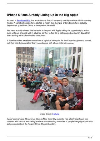 iPhone 5 Fans Already Lining Up in the Big Apple
As read in Readmond Pie, the apple iphone 5 won’t be openly readily available till this coming
Friday. A variety of people have started to report that their pre-ordered units have actually
begun their quest from China to their part of the world.

We have actually viewed this behavior in the past with Apple taking the opportunity to make
sure units are shipped well in advance so they in fact do to get supplied on launch day rather
than leaving a trail of miserable consumers.

It likewise makes excellent sense from a logistical viewpoint for the Cupertino giants to spread
out their distributions rather than trying to deal with all pre-orders in one go.




                                     Image Credit: Fortune

Apple’s remarkable 5th Avenue Store in New York City currently has a fairly significant line
outside, with reports also being available in concerning a number of people hanging around with
patience outside of the Regent Street Shop in London.




                                                                                            1/2
 