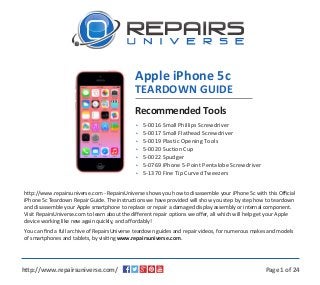 •
•
•
•
•
•
•
5-0016 Small Phillips Screwdriver
5-0017 Small Flathead Screwdriver
5-0019 Plastic Opening Tools
5-0020 Suction Cup
5-0022 Spudger
5-0769 iPhone 5-Point Pentalobe Screwdriver
5-1370 Fine Tip Curved Tweezers
Recommended Tools
http://www.repairsuniverse.com - RepairsUniverse shows you how to disassemble your iPhone 5c with this Official
iPhone 5c Teardown Repair Guide. The instructions we have provided will show you step by step how to teardown
and disassemble your Apple smartphone to replace or repair a damaged display assembly or internal component.
Visit RepairsUniverse.com to learn about the different repair options we offer, all which will help get your Apple
device working like new again quickly, and affordably!
You can ﬁnd a full archive of RepairsUniverse teardown guides and repair videos, for numerous makes and models
of smartphones and tablets, by visiting www.repairsuniverse.com.
Page 1 of 24http://www.repairsuniverse.com/
Apple iPhone 5c
TEARDOWN GUIDE
 