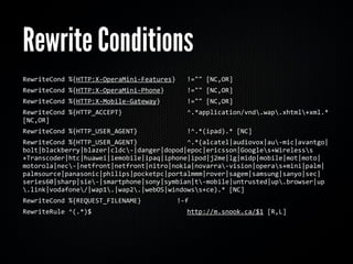 Rewrite Conditions
RewriteCond	
  %{HTTP:X-­‐OperaMini-­‐Features}	
  	
  	
  !=""	
  [NC,OR]
RewriteCond	
  %{HTTP:X-­‐OperaMini-­‐Phone}	
  	
  	
  	
  	
  	
  !=""	
  [NC,OR]
RewriteCond	
  %{HTTP:X-­‐Mobile-­‐Gateway}	
  	
  	
  	
  	
  	
  	
  !=""	
  [NC,OR]
RewriteCond	
  %{HTTP_ACCEPT}	
  	
  	
  	
  	
  	
  	
  	
  	
  	
  	
  	
  	
  	
  	
  	
  	
  ^.*application/vnd.wap.xhtml+xml.*	
  
[NC,OR]
RewriteCond	
  %{HTTP_USER_AGENT}	
  	
  	
  	
  	
  	
  	
  	
  	
  	
  	
  	
  	
  !^.*(ipad).*	
  [NC]
RewriteCond	
  %{HTTP_USER_AGENT}	
  	
  	
  	
  	
  	
  	
  	
  	
  	
  	
  	
  	
  ^.*(alcatel|audiovox|au-­‐mic|avantgo|
bolt|blackberry|blazer|cldc-­‐|danger|dopod|epoc|ericsson|Googles+Wirelesss
+Transcoder|htc|huawei|iemobile|ipaq|iphone|ipod|j2me|lg|midp|mobile|mot|moto|
motorola|nec-­‐|netfront|netfront|nitro|nokia|novarra-­‐vision|operas+mini|palm|
palmsource|panasonic|philips|pocketpc|portalmmm|rover|sagem|samsung|sanyo|sec|
series60|sharp|sie-­‐|smartphone|sony|symbian|t-­‐mobile|untrusted|up.browser|up
.link|vodafone/|wap1.|wap2.|webOS|windowss+ce).*	
  [NC]
RewriteCond	
  %{REQUEST_FILENAME}	
  	
  	
                                     	
  	
  	
  !-­‐f
RewriteRule	
  ^(.*)$	
  	
  	
  	
  	
  	
  	
  	
  	
  	
  	
  	
  	
  	
  	
  	
  	
  	
  	
  	
  	
  	
  	
  	
  	
  http://m.snook.ca/$1	
  [R,L]
 