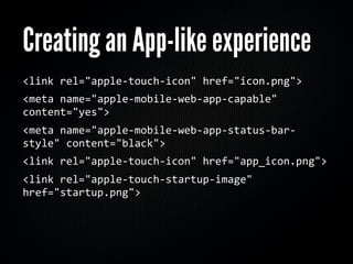 Creating an App-like experience
<link	
  rel="apple-­‐touch-­‐icon"	
  href="icon.png">
<meta	
  name="apple-­‐mobile-­‐web-­‐app-­‐capable"	
  
content="yes">
<meta	
  name="apple-­‐mobile-­‐web-­‐app-­‐status-­‐bar-­‐
style"	
  content="black">
<link	
  rel="apple-­‐touch-­‐icon"	
  href="app_icon.png">
<link	
  rel="apple-­‐touch-­‐startup-­‐image"	
  
href="startup.png">
 