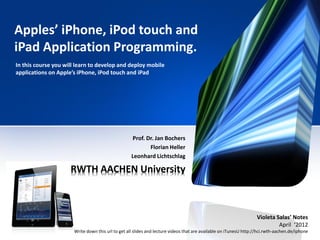 Apples’ iPhone, iPod touch and
iPad Application Programming.
In this course you will learn to develop and deploy mobile
applications on Apple’s iPhone, iPod touch and iPad




                                                   Prof. Dr. Jan Bochers
                                                          Florian Heller
                                                   Leonhard Lichtschlag

                     RWTH AACHEN University



                                                                                                                   Violeta Salas’ Notes
                                                                                                                            April ‘2012
                      Write down this url to get all slides and lecture videos that are available on iTunesU http://hci.rwth-aachen.de/iphone
 