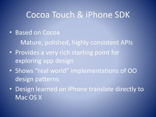 Cocoa Touch & iPhone SDK
• Based on Cocoa
Mature, polished, highly consistent APIs
• Provides a very rich starting point for
exploring app design
• Shows “real world” implementations of OO
design patterns
• Design learned on iPhone translate directly to
Mac OS X
 