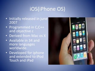 iOS(iPhone OS)
• Initially released in june
2007
• Programmed in C,C++
and objective c
• Derived from Mac os X
• Available in 34 and
more languages
worldwide.
• Developed for iphone
and extended to iPod
Touch and iPad
 