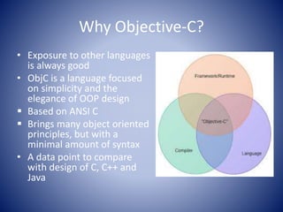Why Objective-C?
• Exposure to other languages
is always good
• ObjC is a language focused
on simplicity and the
elegance of OOP design
 Based on ANSI C
 Brings many object oriented
principles, but with a
minimal amount of syntax
• A data point to compare
with design of C, C++ and
Java
 