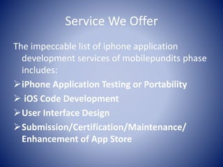 Service We Offer
The impeccable list of iphone application
development services of mobilepundits phase
includes:
iPhone Application Testing or Portability
 iOS Code Development
User Interface Design
Submission/Certification/Maintenance/
Enhancement of App Store
 