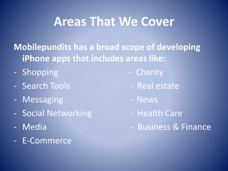 Areas That We Cover
Mobilepundits has a broad scope of developing
iPhone apps that includes areas like:
- Shopping - Charity
- Search Tools - Real estate
- Messaging - News
- Social Networking - Health Care
- Media - Business & Finance
- E-Commerce
 