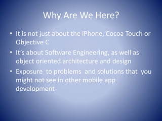 Why Are We Here?
• It is not just about the iPhone, Cocoa Touch or
Objective C
• It’s about Software Engineering, as well as
object oriented architecture and design
• Exposure to problems and solutions that you
might not see in other mobile app
development
 