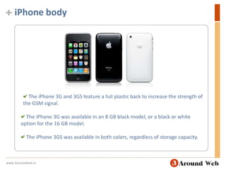 iPhone body The iPhone 3G and 3GS feature a full plastic back to increase the strength of the GSM signal. The iPhone 3G was available in an 8 GB black model, or a black or white option for the 16 GB model.  The iPhone 3GS was available in both colors, regardless of storage capacity. www.3aroundweb.in