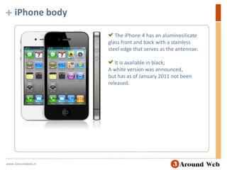 iPhone body The iPhone 4 has an aluminosilicate glass front and back with a stainless steel edge that serves as the antennae.  It is available in black;A white version was announced, but has as of January 2011 not been released.www.3aroundweb.in