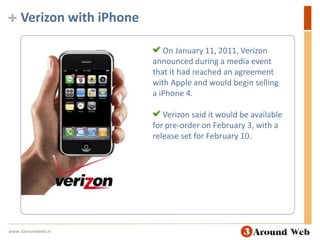 Verizon with iPhoneOn January 11, 2011, Verizon announced during a media event that it had reached an agreement with Apple and would begin selling a iPhone 4.  Verizon said it would be available for pre-order on February 3, with a release set for February 10.www.3aroundweb.in
