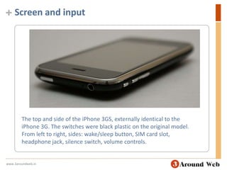 Screen and inputThe top and side of the iPhone 3GS, externally identical to the iPhone 3G. The switches were black plastic on the original model. From left to right, sides: wake/sleep button, SIM card slot, headphone jack, silence switch, volume controls.www.3aroundweb.in