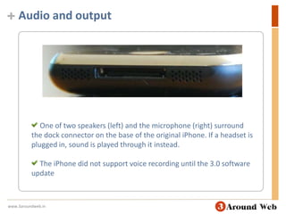 Audio and output One of two speakers (left) and the microphone (right) surround the dock connector on the base of the original iPhone. If a headset is plugged in, sound is played through it instead. The iPhone did not support voice recording until the 3.0 software updatewww.3aroundweb.in