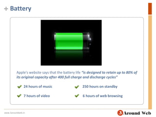 BatteryApple's website says that the battery life “is designed to retain up to 80% of its original capacity after 400 full charge and discharge cycles”24 hours of music                                  250 hours on standby        7 hours of video                                     6 hours of web browsingwww.3aroundweb.in
