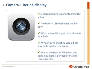 Camera + Retina display 5-megapixel photos and stunning HD video.  The built-in LED flash does double duty.  When you’re taking pictures, it works as a flash.  When you’re shooting video it can stay on to light up the scene.  And on the front of iPhone 4, the built-in camera is perfect for making FaceTime calls.www.3aroundweb.in