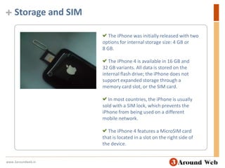 Storage and SIM The iPhone was initially released with two options for internal storage size: 4 GB or 8 GB. The iPhone 4 is available in 16 GB and 32 GB variants. All data is stored on the internal flash drive; the iPhone does not support expanded storage through a memory card slot, or the SIM card. In most countries, the iPhone is usually sold with a SIM lock, which prevents the iPhone from being used on a different mobile network. The iPhone 4 features a MicroSIM card that is located in a slot on the right side of the device.www.3aroundweb.in