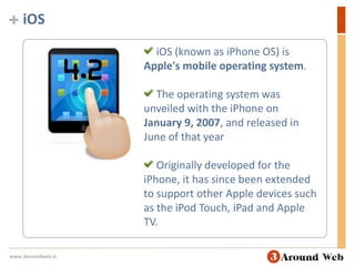 iOSiOS (known as iPhone OS) is Apple's mobile operating system.  The operating system was unveiled with the iPhone on January 9, 2007, and released in June of that year Originally developed for the iPhone, it has since been extended to support other Apple devices such as the iPod Touch, iPad and Apple TV.www.3aroundweb.in