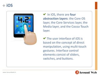 iOS  In iOS, there are four abstraction layers: the Core OS layer, the Core Services layer, the Media layer, and the Cocoa Touch layer. The user interface of iOS is based on the concept of direct manipulation, using multi-touch gestures. Interface control elements consist of sliders, switches, and buttons.www.3aroundweb.in