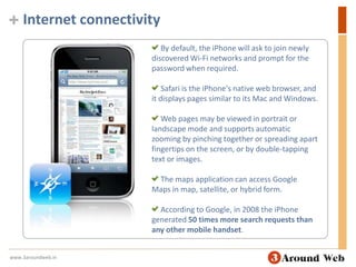 Internet connectivity By default, the iPhone will ask to join newly discovered Wi-Fi networks and prompt for the password when required. Safari is the iPhone's native web browser, and it displays pages similar to its Mac and Windows. Web pages may be viewed in portrait or landscape mode and supports automatic zooming by pinching together or spreading apart fingertips on the screen, or by double-tapping text or images. The maps application can access Google Maps in map, satellite, or hybrid form. According to Google, in 2008 the iPhone generated 50 times more search requests than any other mobile handset. www.3aroundweb.in