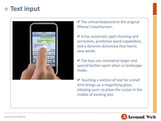 Text input The virtual keyboard on the original iPhone's touchscreen. It has automatic spell checking and correction, predictive word capabilities, and a dynamic dictionary that learns new words. The keys are somewhat larger and spaced farther apart when in landscape mode.  Touching a section of text for a brief time brings up a magnifying glass, allowing users to place the cursor in the middle of existing text. www.3aroundweb.in
