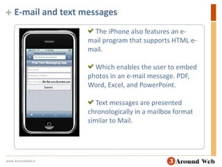 E-mail and text messages The iPhone also features an e-mail program that supports HTML e-mail. Which enables the user to embed photos in an e-mail message. PDF, Word, Excel, and PowerPoint. Text messages are presented chronologically in a mailbox format similar to Mail.www.3aroundweb.in