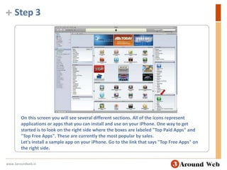 Step 3On this screen you will see several different sections. All of the icons represent applications or apps that you can install and use on your iPhone. One way to get started is to look on the right side where the boxes are labeled "Top Paid Apps" and "Top Free Apps". These are currently the most popular by sales.Let's install a sample app on your iPhone. Go to the link that says "Top Free Apps" on the right side. www.3aroundweb.in