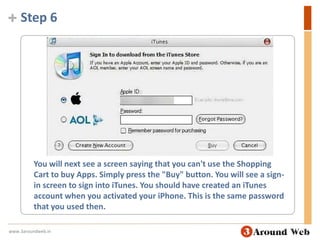 Step 6You will next see a screen saying that you can't use the Shopping Cart to buy Apps. Simply press the "Buy" button. You will see a sign-in screen to sign into iTunes. You should have created an iTunes account when you activated your iPhone. This is the same password that you used then.www.3aroundweb.in