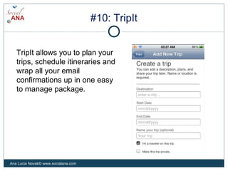 #10: TripIt
TripIt allows you to plan your
trips, schedule itineraries and
wrap all your email
confirmations up in one easy
to manage package.
Ana Lucia Novak© www.socialana.com
 