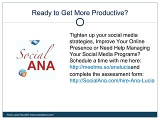 Ready to Get More Productive?
Ana Lucia Novak© www.socialana.com
Tighten up your social media
strategies, Improve Your Online
Presence or Need Help Managing
Your Social Media Programs?
Schedule a time with me here:
http://meetme.so/analuciaand
complete the assessment form:
http://SocialAna.com/hire-Ana-Lucia
 