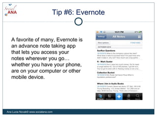 Tip #6: Evernote
A favorite of many, Evernote is
an advance note taking app
that lets you access your
notes wherever you go…
whether you have your phone,
are on your computer or other
mobile device.
Ana Lucia Novak© www.socialana.com
 