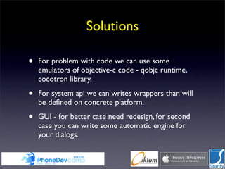 Solutions

•   For problem with code we can use some
    emulators of objective-c code - qobjc runtime,
    cocotron library.

•   For system api we can writes wrappers than will
    be deﬁned on concrete platform.

•   GUI - for better case need redesign, for second
    case you can write some automatic engine for
    your dialogs.
 