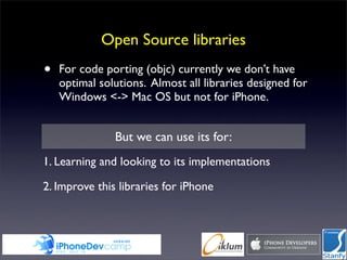 Open Source libraries
•   For code porting (objc) currently we don’t have
    optimal solutions. Almost all libraries designed for
    Windows <-> Mac OS but not for iPhone.


               But we can use its for:
1. Learning and looking to its implementations

2. Improve this libraries for iPhone
 