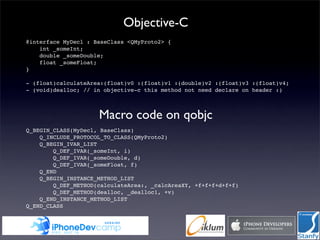 Objective-C
        @interface MyDecl : BaseClass <QMyProto2> {
            int _someInt;
            double _someDouble;
            float _someFloat;
        }

        - (float)calculateArea:(float)v0 :(float)v1 :(double)v2 :(float)v3 :(float)v4;
        - (void)dealloc; // in objective-c this method not need declare on header :)



                             Macro code on qobjc
        Q_BEGIN_CLASS(MyDecl, BaseClass)
            Q_INCLUDE_PROTOCOL_TO_CLASS(QMyProto2)
            Q_BEGIN_IVAR_LIST
                Q_DEF_IVAR(_someInt, i)
                Q_DEF_IVAR(_someDouble, d)
                Q_DEF_IVAR(_someFloat, f)
            Q_END
            Q_BEGIN_INSTANCE_METHOD_LIST
                Q_DEF_METHOD(calculateArea:, _calcAreaXY, +f+f+f+d+f+f)
                Q_DEF_METHOD(dealloc, _dealloc1, +v)
            Q_END_INSTANCE_METHOD_LIST
        Q_END_CLASS
 