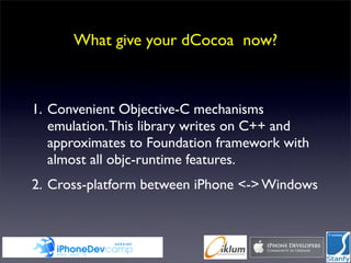 What give your dCocoa now?



1. Convenient Objective-C mechanisms
   emulation. This library writes on C++ and
   approximates to Foundation framework with
   almost all objc-runtime features.
2. Cross-platform between iPhone <-> Windows
 