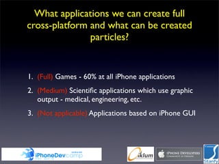 What applications we can create full
cross-platform and what can be created
               particles?


1. (Full) Games - 60% at all iPhone applications
2. (Medium) Scientiﬁc applications which use graphic
   output - medical, engineering, etc.
3. (Not applicable) Applications based on iPhone GUI
 